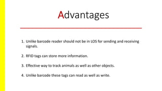 Advantages
1. Unlike barcode reader should not be in LOS for sending and receiving
signals.
2. RFID tags can store more information.
3. Effective way to track animals as well as other objects.
4. Unlike barcode these tags can read as well as write.
 