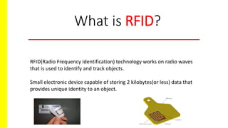 What is RFID?
RFID(Radio Frequency Identification) technology works on radio waves
that is used to identify and track objects.
Small electronic device capable of storing 2 kilobytes(or less) data that
provides unique identity to an object.
 