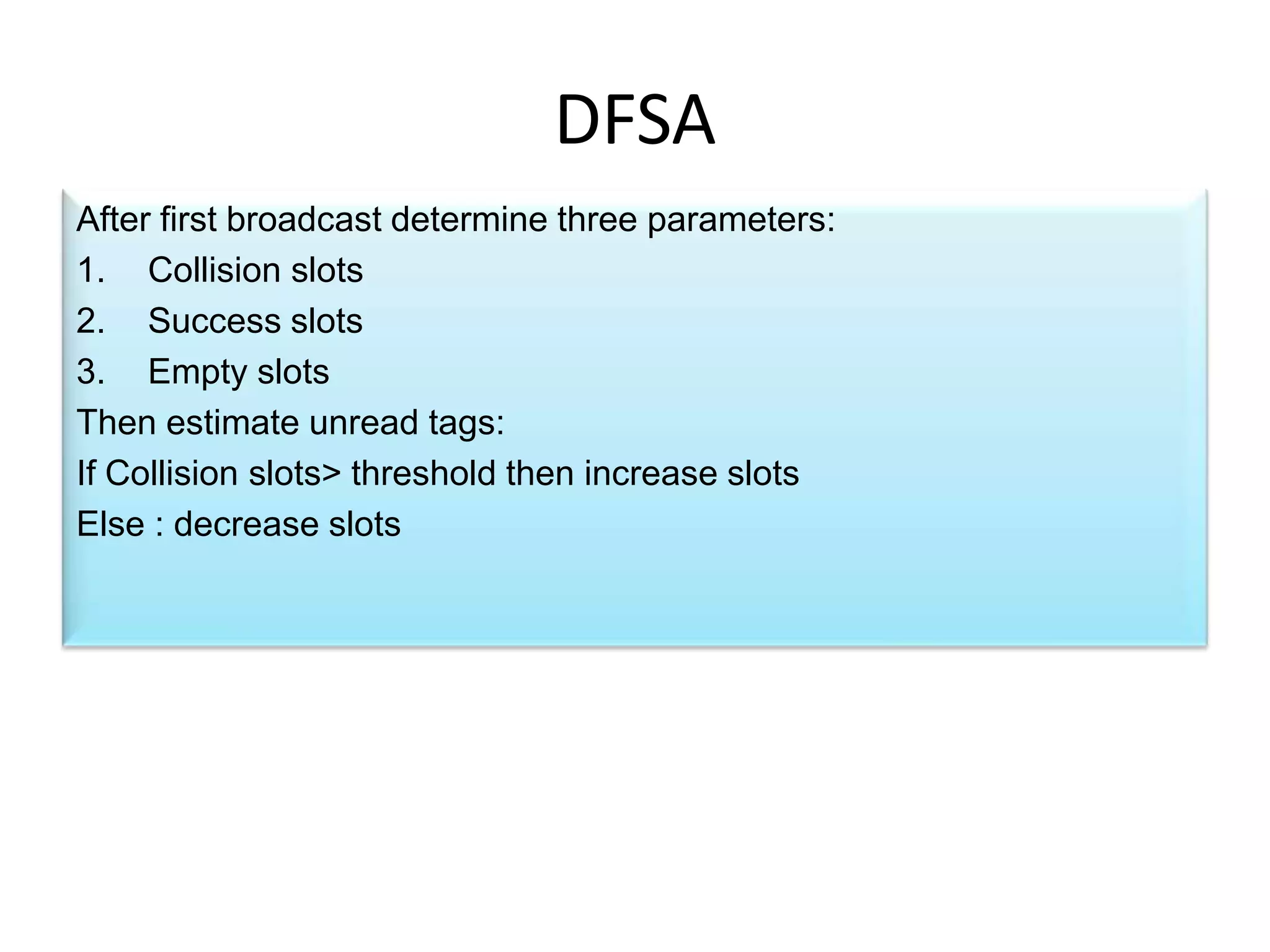 DFSA
After first broadcast determine three parameters:
1. Collision slots
2. Success slots
3. Empty slots
Then estimate unread tags:
If Collision slots> threshold then increase slots
Else : decrease slots

 