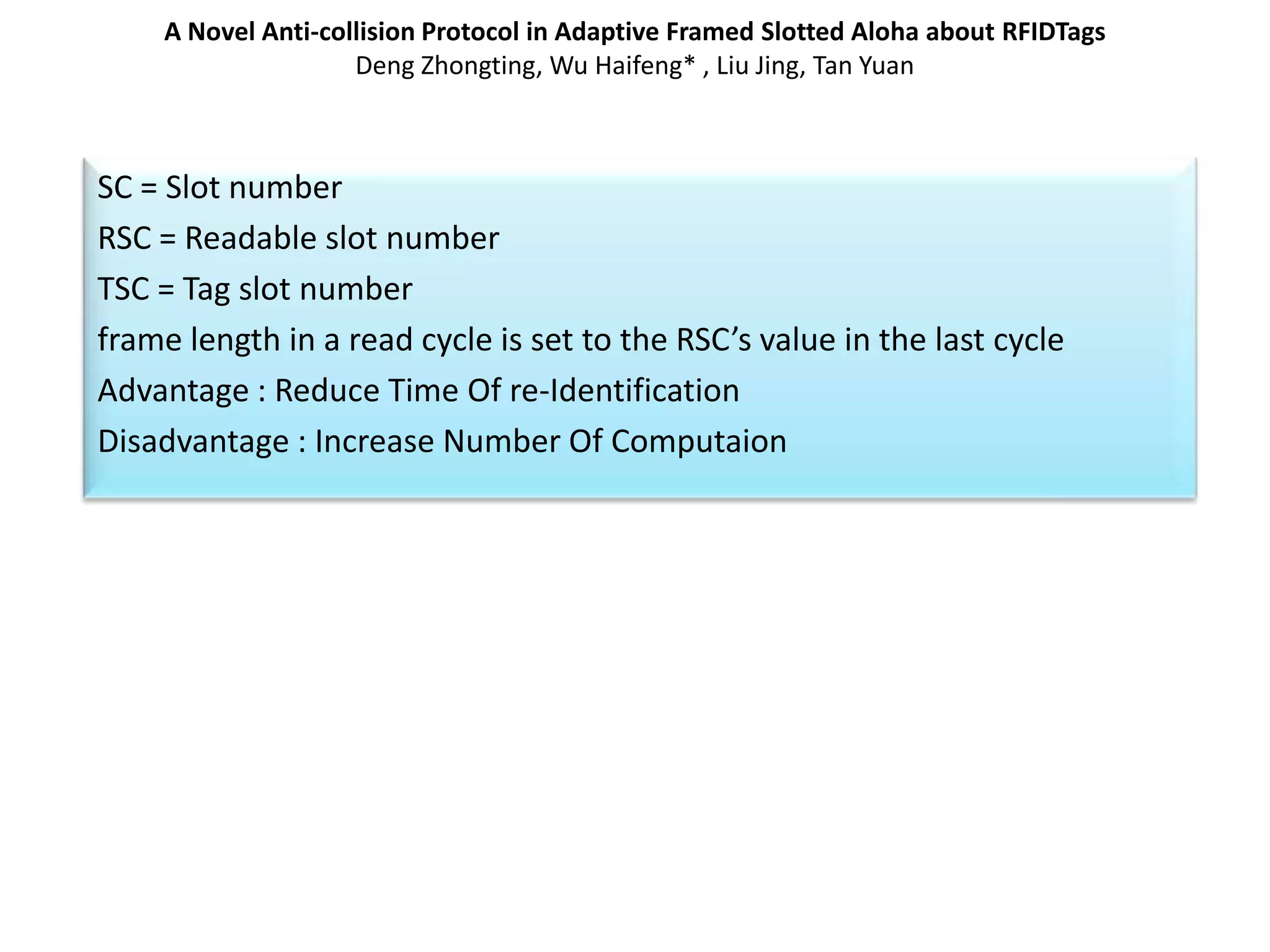 A Novel Anti-collision Protocol in Adaptive Framed Slotted Aloha about RFIDTags
Deng Zhongting, Wu Haifeng* , Liu Jing, Tan Yuan

SC = Slot number
RSC = Readable slot number
TSC = Tag slot number
frame length in a read cycle is set to the RSC’s value in the last cycle
Advantage : Reduce Time Of re-Identification
Disadvantage : Increase Number Of Computaion

 