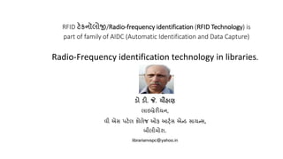 RFID ટેકનૉલોજી/Radio-frequency identification (RFID Technology) is
part of family of AIDC (Automatic Identification and Data Capture)
Radio-Frequency identification technology in libraries.
ડો ડી. જે. ચૌહાણ
લાઇબ્રેરીયન,
વી એસ પટેલ કોલેજ ઓફ આર્ટ્સ એન્ડ સાયન્સ,
બીલીમોરા.
librarianvspc@yahoo.in
 