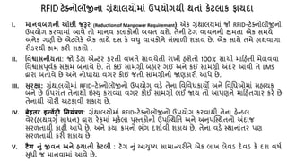 RFID ટેક્ટ્િોલૉજીિા ગ્રંર્ાલયોમાં ઉપયોગર્ી ર્તાં કેટલાક િાયા ા
I. માિવબળિી ઓછી જરૂર (Reduction of Manpower Requirement): એક ગ્રંથાલયમાં જો RFID-ટેક્નોલૉજીનો
ઉપયોગ કરવામાં આવે િો માનવ કલાકોની બર્િ થશે. િેની ટૅગ વાર્નની ક્ષમિા એક સમયે
અનેક ગણી છે એટલેકે એક સાથે દસ કે વધુ વાર્કોને સંભાળી શકાય છે. એક સાથે િમે હાથવાગા
રીડરથી કામ કરી શકશો .
II. નવશ્વાસિીયતા: જો ડેટા એન્ટર કરિી વખિે સાવર્ેિી રાખી હશેિો 100% સાર્ી માકહિી મેળવવા
તવશ્વાસપૂવ્ક સક્ષમ બનાવે છે. િે કઈ સામગ્રી બહાર ગઈ અને કઈ સામગ્રી અંદર આવી િે LMS
દ્વારા બિાવે છે અને નોધાયા વગર કોઈ જિી સામગ્રીની જાણકારી આપે છે.
III. સુરક્ષા: ગ્રંથાલયોમાં RFID-ટેક્નોલૉજીનો ઉપયોગ વડે િેના તવતવધકાયો અને તવતધઓમાં સહાયક
બને છે ઉપરાંિ િેનાથી ઇસ્યુ કરાવ્યા વગર કોઈ સામગ્રી લઈ જાય િો આપણને માકહિગાર કરે છે
િેનાથી ર્ોરી અટકાવી શકાય છે.
IV. बेहतर इन्वेंट्री नियंत्रण: ગ્રંથાલયોમાં RFID-ટેક્નોલૉજીનો ઉપયોગ કરવાથી િેના હેન્ડલ
વેર(હાથવગું સાધન) દ્વારા રેકમાં મૂકેલા પુસ્િકોની ઉપક્સ્થતિ અને અનુપક્સ્થિનો અંદાજ
સરળિાથી કાઢી આપે છે. અને કયા ક્રમનો ભંગ દશા્વી શકાય છે, િેના વડે સ્થાનાંિર પણ
સરળિાથી કરી શકાય છે.
V. टैग નું જીવિ અિે હયાતી કેટલી : ટૅગ નું આયુટય સામાન્યરીિે એક લાખ લેવડ દેવડ કે દશ વષ્
સુધી જ માનવામાં આવે છે.
 