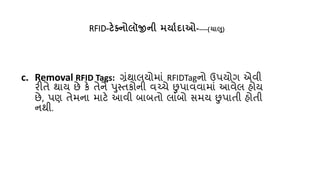 RFID-ટેક્ટ્િોલૉજીિી મયાથા ાઓ-----(ચાલુ)
c. Removal RFID Tags: ગ્રંથાલયોમાં RFIDTagનો ઉપયોગ એવી
રીિે થાય છે કે િેને પુસ્િકોની વચ્પર્ે છુપાવવામાં આવેલ હોય
છે, પણ િેમના માટે આવી બાબિો લાંબો સમય છુપાિી હોિી
નથી.
 
