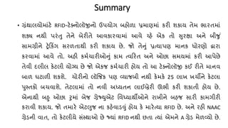 Summary
• ગ્રંથાલયોમાંટે RFID-ટેક્નોલૉજીનો ઉપયોગ બહોળા પ્રમાણમાં કરી શકાય િેમ ભારિમાં
શક્ય નથી પરંતુ િેને બેરીિે આવકારવામાં આવે ચ્પહે એક િો સુરક્ષા અને બીજુ ં
સામગ્રીને ટ્રેકકિંગ સરળિાથી કરી શકાય છે. જો િેનું પ્રત્યાપણ માનક ધોરણો દ્વારા
કરવામાં આવે િો. અહી કમ્ર્ારીઓનું કામ ત્વકરિ અને ઓછા સમયમાં કરી આપેછે
િેવી દલીલ કેટલી યોગ્ય છે જો એકજ કમ્ર્ારી હોય િો આ ટેક્નોલૉજી કઈ રીિે માનવ
બાળ ઘટાળી શકશે. ર્ોરીનો લૉજજક પણ વ્યાજબી નથી કેમકે 25 લાખ ખર્ીને કેટલા
પુસ્િકો બર્વાશે. િેટલામાં િો નવી અધ્યિન લાઈબ્રેરી ઊભી કરી શકાિી હોય છે.
એનાથી બહુ ઓછા રુમાં બેજ ગ્રેજ્યુએટ તવધ્યાથીઓને રાખીને બહજ સારી કામગીરી
કરાવી શકાય. જો િમારે એટલુજ ના કહેવાડવું હોય કે મારેત્યા RFID છે. અને રહી NAAC
ગ્રેડની વાિ, િો કેટલીયે સંસ્થાઓ છે જ્યાં RFID નથી છિા ત્યાં એમને A ગ્રેડ મેળવ્યો છે.
 