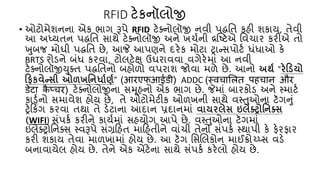 RFID ટેકનૉલોજી
• ઓટોમેશનના એક ભાગ રૂપે RFID ટેક્નોલૉજી નવી પદ્ધતિ કહી શકાય, િેવી
આ અધ્યિન પદ્ધતિ સાથે ટેક્નોલૉજી અને ખર્્ની દ્રષ્ટટએ તવર્ાર કરીએ િો
ખુબજ મોઘી પદ્ધતિ છે, આજે આપણને દરેક મોટા ટ્રાન્સપોટ્ ધંધાઓ કે
BRTS રોડને બંધ કરવા, ટોલટેક્ષ ઉઘરાવવા વગેરેમાં આ નવી
ટેક્નોલૉજીયુક્િ પદ્ધતિનો બહોળો વપરાશ જોવા મળે છે. આનો અર્થ “રેડડયો
ડિકવેન્સી ઓળખનિર્ાથણથ” (आरएफआईडी) ADDC (स्वचालित पहचान और
डेटा क
ै प्चर) ટેક્નોલોજીના સમૂહનો એક ભાગ છે. જેમાં બારકોડ અને સ્માટ્
કાડ્નો સમાવેશ હોય છે, િે ઓટોમેટીક ઓળખની સાથે વસ્તુઓના ટૅગનું
ટ્રેકકિંગ કરવા િથા િે ડેટાના આદાન પ્રદાનમાં વાયરલેસ ઇલેક્ટ્રોનિક્ટ્સ
(WIFI) સંપક્ કરીને કાય્માં સહયોગ આપે છે. વસ્તુઓના ટૅગમાં
ઇલેક્ટ્રોતનક્સ સ્વરૂપે સંગ્રકહિ માકહિીને વાંર્ી િેનો સંપક્ સ્થાપી કે ફેરફાર
કરી શકાય િેવા માળખામાં હોય છે. આ ટૅગ તસલલકોન માઈક્રોચ્પ્સ વડે
બનાવાયેલ હોય છે. િેને એક એંટેના સાથે સંપક્ કરેલો હોય છે.
 