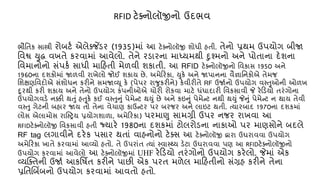 ભૌતિક સાસ્ત્રી રોબટ્ એલેક્જ ેંડર (1935)માં આ ટેક્નોલૉજી શોધી હિી. િેનો પ્રથમ ઉપયોગ બીજા
તવશ્વ યુદ્ધ વખિે કરવામાં આવેલો. િેને રડારના માધ્યમથી દુશ્મનો અને પોિાના દેશના
તવમાનોનો સંપક્ સાધી માકહિી મેળવી શકાિી. આ RFID ટેક્નોલૉજીનો તવકાસ 1950 અને
1960ના દશકોમાં જાળવી રાખેલો જોઈ શકાય છે. અમેકરકા, યુકે અને જાપાનના વૈજ્ઞાતનકોએ િેમજ
તશક્ષણતવદોએ સંશોધન કરીને સમજાવ્યૂ કે (પેપર રાજુકરીને) કેવીરીિે RF ઉજા્નો ઉપયોગ વસ્તુઓની ઓળખ
દૂરથી કરી શકાય અને િેનો ઉપયોગ કંપનીઓએ ર્ોરી રોકવા માટે ધંધાદારી તવકસાવી જે રેકડયો િરંગોના
ઉપયોગવડે નક્કી થતું હતુકે કઈ વસ્તુનું પેમેન્ટ થયું છે અને કઇનું પેમેન્ટ નથી થયું જેનું પેમેન્ટ ન થાય િેવી
વસ્તુ ગેટની બહાર જાય િો િેના વેર્ાણ કાઉન્ટર પર બરજર અને લાઇટ થિી. ત્યારબાદ 1970ના દશકમાં
લોસ એલામોસ રાષ્સ્ટ્રય પ્રયોગશાળા, અમેકરકા) પરમાણુ સામગ્રી ઉપર નજર રાખવા આ
RFIDટેક્નોલૉજી તવકસાવી હિી જ્યારે 1980ના દશકમાં ટોલરોડના નાકાઓ પર માણસોને બદલે
RF tag લગાવીને દરેક પસાર થિાં વાહનોનો ટેક્સ આ ટેક્નોલૉજી દ્વારા ઉઘરાવવા ઉપયોગ
અમેકરકા ખાિે કરવામાં આવ્યો હિો. િે ઉપરાંિ ત્યાં સ્વાસ્્ય ડેટા ઉઘરાવવા પણ આ RFIDટેક્નોલૉજીનો
ઉપયોગ કરવામાં આવેલો આ ટેક્નોલૉજીમાં UHF રેકડયો િરંગોનો ઉપયોગ કરેલો. જેમાં એક
વ્યક્ક્િની ઉજા્ આકતષિિ કરીને પાછી એક પરિ મળેલ માકહિીનો સંગ્રહ કરીને િેના
પ્રતિલબિંબનો ઉપયોગ કરવામાં આવિો હિો.
RFID ટેક્નોલૉજીનો ઉદભવ
 