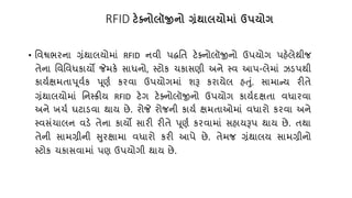 RFID ટેક્ટ્િોલૉજીિો ગ્રંર્ાલયોમાં ઉપયોગ
• તવશ્વભરના ગ્રંથાલયોમાં RFID નવી પદ્ધતિ ટેક્નોલૉજીનો ઉપયોગ પહેલેથીજ
િેના તવતવધકાયો જેમકે સાધનો, સ્ટોક ર્કાસણી અને સ્વ આપ-લેમાં ઝડપથી
કાય્ક્ષમિાપૂવ્ક પૂણ્ કરવા ઉપયોગમાં શરૂ કરાયેલ હતું. સામાન્ય રીિે
ગ્રંથાલયોમાં તનસ્ક્રીય RFID ટેગ ટેક્નોલૉજીનો ઉપયોગ કાય્દક્ષિા વધારવા
અને ખર્્ ઘટાડવા થાય છે. રોજે રોજની કાય્ ક્ષમિાઓમાં વધારો કરવા અને
સ્વસંર્ાલન વડે િેના કાયો સારી રીિે પૂણ્ કરવામાં સહાયરૂપ થાય છે. િથા
િેની સામગ્રીની સુરક્ષામા વધારો કરી આપે છે. િેમજ ગ્રંથાલય સામગ્રીનો
સ્ટોક ર્કાસવામાં પણ ઉપયોગી થાય છે.
 