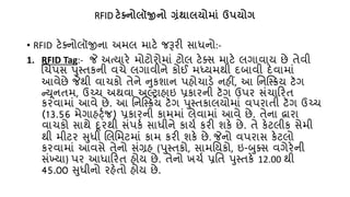 RFID ટેક્ટ્િોલૉજીિો ગ્રંર્ાલયોમાં ઉપયોગ
• RFID ટેક્નોલૉજીના અમલ માટે જરૂરી સાધનો:-
1. RFID Tag:- જે અત્યારે મોટોરોમાં ટોલ ટેક્સ માટે લગાવાય છે િેવી
લર્પસ પુસ્િકની વર્ે લગાવીને કોઈ મધ્યમથી દબાવી દેવામાં
આવેછે જેથી વાર્કો િેને નુકશાન પહોર્ાડે નહીં, આ તનષ્સ્ક્રય ટૅગ
ન્યૂનિમ, ઉચ્પર્ અથવા અલ્ટ્ટ્રાહાઇ પ્રકારની ટૅગ ઉપર સંર્ાકરિ
કરવામાં આવે છે. આ તનષ્સ્ક્રય ટૅગ પુસ્િકાલયોમાં વપરાિી ટૅગ ઉચ્પર્
(13.56 મેગાહર્ટ્જ) પ્રકારની કામમાં લેવામાં આવે છે. િેના દ્વારા
વાર્કો સાથે દૂરથી સંપક્ સાધીને કાય્ કરી શકે છે. િે કેટલીક સેમી
થી મીટર સુધી લલતમટમાં કામ કરી શકે છે. જેનો વપરાસ કેટલો
કરવામાં આવસે િેનો સંગ્રહ (પુસ્િકો, સામતયકો, ઇ-બુક્સ વગેરેની
સંખ્યા) પર આધાકરિ હોય છે. િેનો ખર્્ પ્રતિ પુસ્િકે 12.00 થી
45.00 સુધીનો રહેિો હોય છે.
 