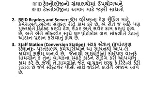 RFID ટેક્ટ્િોલૉજીિો ગ્રંર્ાલયોમાં ઉપયોગઅિે
RFID ટેક્નોલૉજીના અમલ માટે જરૂરી સાધનો
2. RFID Readers and Server: જેમ વ્હીકલના ટૅગ રીકડિંગ માટે
કેમેરાઅને અંટેના સંયુક્િ રીિે કામ કરે છે, એ રીિે જ અકહ પણ
પુસ્િકોને કડટેક્ટ કરવા ટૅગ રીડર અને સવ્ર કામ કરિાં હોય
છે, અને એને સૉફ્ટવેર સાથે SIP પ્રોટોકોલ દ્વારા સાંકળીને ડેટાનું
આદાન-પ્રદાન કરાવાતું હોય છે.
3. Staff Station (Conversion Station) સ્ટાિ સ્ટેશિ (રૂપાંતરણ
સ્ટેશિ):- પુસ્િકાલય કમ્ર્ારીઓને આ સાધનથી આપ-લે
કાય્માં સક્ષમ બનાવે છે, જેનાથી લાઇબ્રેરીની કોઈપણ વસ્તુકે
સામગ્રીને કે િેના વાર્કના સ્માટ્ કાડ્ને રીકડિંગ કરી આપવાનું
કામ કરે છે, જેથી િે સામગ્રીને જેિે વાર્કને ઇસ્યુ કે કરટેન્સ્ કરી
શકાય છે જેને સૉફ્ટવેર પીસી સાથે જોડીને કાય્ને અંજામ આપે
છે.
 