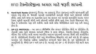 RFID ટેક્નોલૉજીના અમલ માટે જરૂરી સાધનો
6. Hand-held Reader (હાથવગું રીડર):- આ હાથવગું રીડર (સાધન) લઈને સરળિાથી ફરી
શકાય િેવું હોય છે. જેનાથી આપણે લાઇબ્રેરીની સામગ્રી શોધી અને ઓળખી શકીએ
છીએ. LMS અને RFID ના ઇન્ટરફેસ દ્વારા આ સાધન વડે આપણે સામગ્રીને અડયા વગર
રેકમાં મૂકેલી સામગ્રી શોધી અને ઓળખી શકીએ છીએ અને િેના ડેટાને તસસ્ટમમાં એડ,
સેન્ડ કે ડાઉનલોડ પણ કરી શકીએ. સાથે સાથે સ્ટોક વેકરકફકેશન કાય્ પણ કરી શકાતું
હોય છે.
7. SIP-1/2 PROTOCOL: - આ SIP1-2 प्रोटोकॉि એક સંર્ાર પ્રોટોકોલ જેવો જ પ્રોટોકોલ છે,
િેનાથી LMS અને RFIDના સાધનો (જેવા કે સ્ટાફ સ્ટેશન, ર્ેકાઉટ-ર્ેકઇન ડીવાઈસ,
એંટેના ગેટ વગેરે) સાથે માનક આંિકરક આદાન-પ્રદાનની સગવડ ઊભી કરી કાયા્ક્ન્વિ
કરે છે. પ્રોટોકોલનો ઉપયોગ કોઈ પણ એ્લીકેશન તસફ્્વેર વડે થઈ શકે છે. જે LMSના
માધ્યમ વડે લેણદેણ પ્રકક્રયા પ્રસ્થાતપિ કરવાની જરૂર હોય છે. SIP પ્રોટોકોલની બે
આવૃતિઓ છે, જેમકે SIP-1 અને SIP-2 છે. આપણે ત્યાં SIP -1 નો ઉપયોગ મોટે ભાગે થાય
છે.
 