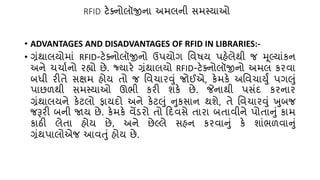 RFID ટેક્નોલૉજીના અમલની સમસ્યાઓ
• ADVANTAGES AND DISADVANTAGES OF RFID IN LIBRARIES:-
• ગ્રંથાલયોમાં RFID-ટેક્નોલૉજીનો ઉપયોગ તવષય પહેલેથી જ મૂલ્ટ્યાંકન
અને ર્ર્ા્નો રહ્યો છે. જ્યારે ગ્રંથાલયો RFID-ટેક્નોલૉજીનો અમલ કરવા
બધી રીિે સક્ષમ હોય િો જ તવર્ારવું જોઈએ, કેમકે અતવર્ાયુું પગલું
પાછળથી સમસ્યાઓ ઊભી કરી શકે છે. જેનાથી પસંદ કરનાર
ગ્રંથાલયને કેટલો ફાયદો અને કેટલું નુકસાન થશે, િે તવર્ારવું ખુબજ
જરૂરી બની જાય છે. કેમકે વેંડરો િો કદવસે િારા બિાવીને પોિાનું કામ
કાઠી લેિા હોય છે, અને છેલ્ટ્લે સહન કરવાનું કે શાંભળવાનું
ગ્રંથપાલોએજ આવતું હોય છે.
 