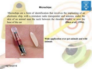 12/19/2014
Microchips:
Microchips are a form of identification that involves the implanting of an
electronic chip, with a miniature radio transponder and antenna, under the
skin of an animal near the neck between the shoulder blades, or near the
base of the ear (Diez et al., 1994).
Wide application over pet animals and wild
animals
 