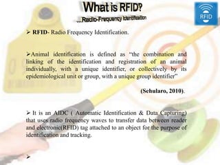 Outline
 RFID- Radio Frequency Identification.
Animal identification is defined as “the combination and
linking of the identification and registration of an animal
individually, with a unique identifier, or collectively by its
epidemiological unit or group, with a unique group identifier”
(Sehularo, 2010).
 It is an AIDC ( Automatic Identification & Data Capturing)
that uses radio frequency waves to transfer data between reader
and electronic(RFID) tag attached to an object for the purpose of
identification and tracking.

 