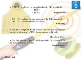 12/19/2014
 All RFID appliances are regulated under ISO standards
1- 11784
2- 11785 Barge et al 2012
 ISO 11784- defines the code structure of the RFID transponder
ISO 11785 - readability of RFID reader
( ICAR 2009)
 The ISO compliant RFID animal identification transponder
operates at a frequency of 134 kHz and stores a 64-bit code.
( Ruhil et al 2013)
 The ISO solution of 64-bit coded tags limits the complexity of
the transponders and their cost
(Saa et al. 2005).
 