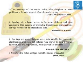  The recovery of the rumen bolus after slaughter is more
problematic than the removal of an electronic ear tag
(Fallon, 2001; Merchant, 2002).
 Reading of a bolus seems to be more difficult and time
consuming than reading of injectable transponders and electronic
ear tags when hand-held readers are used.
Klindtworth et al. (1999)
 Ear tags and rumen boluses were both suitable for electronic
identification purposes, but boluses were shown to have a higher
retention rate and to potentially pose less welfare problems
(Ribo et al., 2001; JRC, 2002).
 Compared to bolus, ear tags cannot be reused or recycled
(Anon, 2012b) .
 