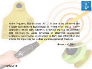 12/19/2014
Radio frequency identification (RFID) is one of the advanced and
efficient identification technologies in recent years and is widely
adopted by various dairy industries. RFID can improve the automatic
data collection by taking advantage of electronic transmission
technology that provides quick access to dairy herd information and
utilized for improving the feeding and managemental practices.
(Prasad et al., 2013).
 