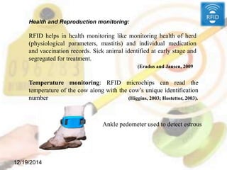 12/19/2014
Temperature monitoring: RFID microchips can read the
temperature of the cow along with the cow’s unique identification
number (Higgins, 2003; Hostettor, 2003).
Health and Reproduction monitoring:
RFID helps in health monitoring like monitoring health of herd
(physiological parameters, mastitis) and individual medication
and vaccination records. Sick animal identified at early stage and
segregated for treatment.
(Eradus and Jansen, 2009
Ankle pedometer used to detect estrous
 