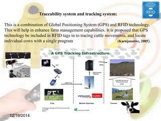 12/19/2014
Traceability system and tracking system:
This is a combination of Global Positioning System (GPS) and RFID technology.
This will help in enhance farm management capabilities. It is proposed that GPS
technology be included in RFID tags in to tracing cattle movements, and locate
individual cows with a single program (Karnjanatwe, 2005).
 