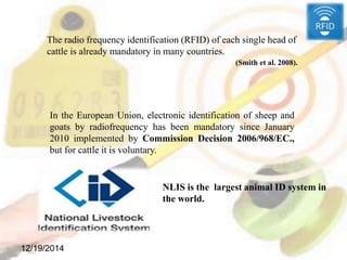 12/19/2014
The radio frequency identification (RFID) of each single head of
cattle is already mandatory in many countries.
(Smith et al. 2008).
In the European Union, electronic identification of sheep and
goats by radiofrequency has been mandatory since January
2010 implemented by Commission Decision 2006/968/EC.,
but for cattle it is voluntary.
NLIS is the largest animal ID system in
the world.
 