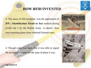 HOW RFID INVENTED
 The cause of rfid invention was the application of
IFF ( Identification friend or foe) method during
world war 2 by the British Army to detect their
own returning plane from inbound German ones.
 Though radar was there, but it was able to signal
the presence of plane not the type of plane it was.
12/19/2014
 