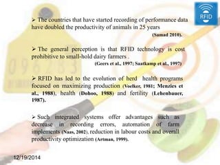 12/19/2014
 The countries that have started recording of performance data
have doubled the productivity of animals in 25 years
(Samad 2010).
 The general perception is that RFID technology is cost
prohibitive to small-hold dairy farmers .
(Geers et al., 1997; Saatkamp et al., 1997)
 RFID has led to the evolution of herd health programs
focused on maximizing production (Voelker, 1981; Menzies et
al., 1988), health (Dohoo, 1988) and fertility (Lehenbauer,
1987).
 Such integrated systems offer advantages such as
decrease in recording errors, automation of farm
implements (Naas, 2002), reduction in labour costs and overall
productivity optimization (Artman, 1999).
 