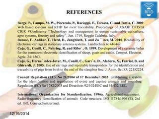 12/19/2014
Barge, P., Campo, M. W., Piccarolo, P., Racioppi, F., Torassa, C. and Tortia, C. 2009.
Web based systems and RFID for meat traceability. Proceedings of XXXIII CIOSTA
CIGR VConference ‘‘Technology and management to ensure sustainable agriculture,
agro-systems, forestry and safety’’, Jun. 1719, Reggio Calabria, Italy.
Burose, F., Anliker, T., Herd, D., Jungbluth, T. and Za¨ ner, M. 2010. Readability of
electronic ear tags in stationary antenna systems. Landtechnik 6: 446449.
Caja, G., Conill, C., Nehring, R. and Ribo` , O. 1999. Development of a ceramic bolus
for the permanent electronic identification of sheep, goats and cattle. Comput. Electron.
Agric. 24: 4563.
Caja, G., Herna´ ndez-Jover, M., Conill, C., Garı´n, D., Alabern, X., Farriol, B. and
Ghirardi, J. 2005. Use of ear tags and injectable transponders for the identification and
traceability of pigs from birth to the end of the slaughter line. J. Anim. Sci.83: 22152224.
Council Regulation (EC). No 21/2004 of 17 December 2003 establishing a system
for the identification and registration of ovine and caprine animals and amending
Regulation (EC) No 1782/2003 and Directives 92/102/EEC and 64/432/EEC.
International Organization for Standardization. 1996a. Agricultural equipment.
Radio-frequency identification of animals Code structure. ISO 11784:1996 (E). 2nd
ed. ISO, Geneva,Switzerland.
REFERENCES
 