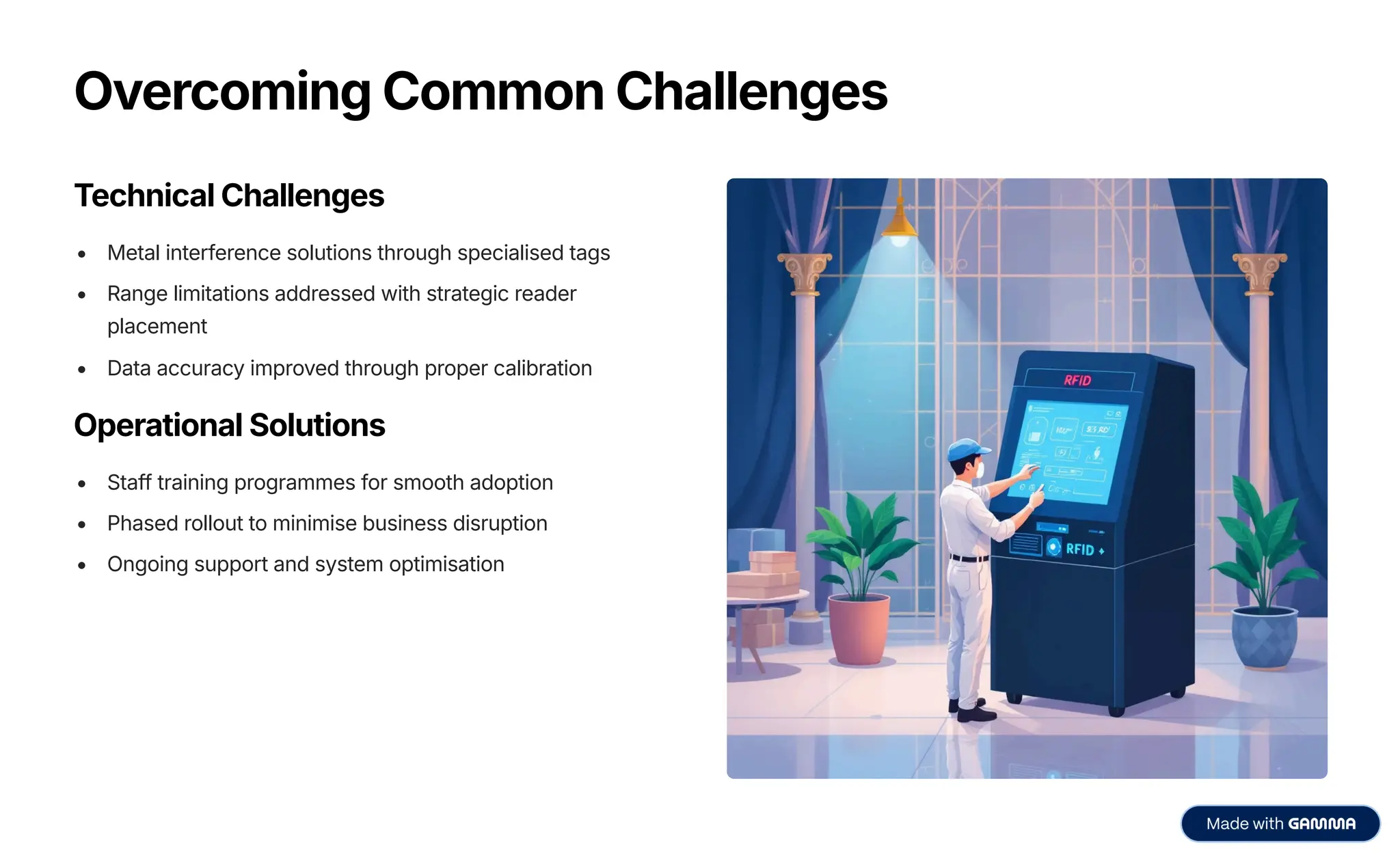 Overcoming Common Challenges
Technical Challenges
Metal interference solutions through specialised tags
Range limitations addressed with strategic reader
placement
Data accuracy improved through proper calibration
Operational Solutions
Staff training programmes for smooth adoption
Phased rollout to minimise business disruption
Ongoing support and system optimisation
 