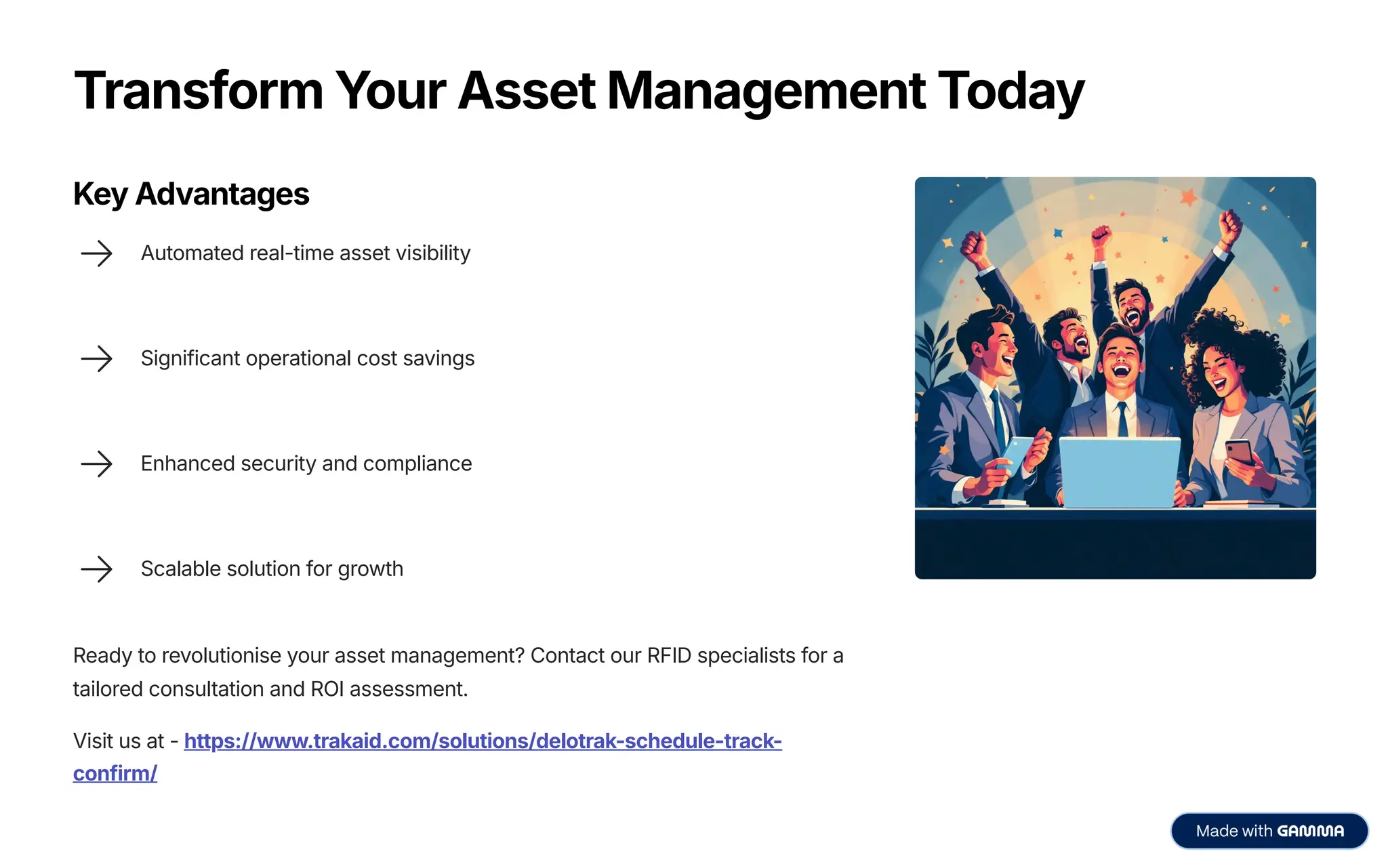 Transform Your Asset Management Today
Key Advantages
Automated real-time asset visibility
Significant operational cost savings
Enhanced security and compliance
Scalable solution for growth
Ready to revolutionise your asset management? Contact our RFID specialists for a
tailored consultation and ROI assessment.
Visit us at - https://www.trakaid.com/solutions/delotrak-schedule-track-
confirm/
 