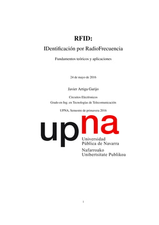 RFID:
IDentiﬁcación por RadioFrecuencia
Fundamentos teóricos y aplicaciones
24 de mayo de 2016
Javier Artiga Garijo
Circuitos Elect´ronicos
Grado en Ing. en Tecnologías de Telecomunicación
UPNA, Semestre de primavera 2016
1
 