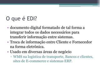 O que é EDI?
• documento digital formatado de tal forma a
integrar todos os dados necessários para
transferir informação entre sistemas.
• Troca de informação entre Cliente e Fornecedor
na forma eletrônica.
• Usado em diversas áreas de negócio
▫ WMS na logística de transporte, Bancos e clientes,
sites de E-commerce e sistemas ERP.
 