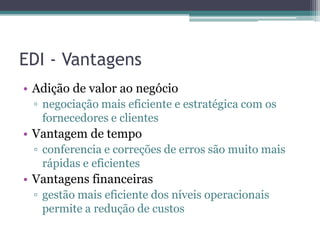 EDI - Vantagens
• Adição de valor ao negócio
▫ negociação mais eficiente e estratégica com os
fornecedores e clientes
• Vantagem de tempo
▫ conferencia e correções de erros são muito mais
rápidas e eficientes
• Vantagens financeiras
▫ gestão mais eficiente dos níveis operacionais
permite a redução de custos
 