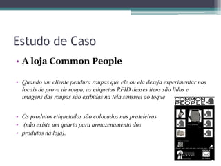 Estudo de Caso
• A loja Common People
• Quando um cliente pendura roupas que ele ou ela deseja experimentar nos
locais de prova de roupa, as etiquetas RFID desses itens são lidas e
imagens das roupas são exibidas na tela sensível ao toque
• Os produtos etiquetados são colocados nas prateleiras
• (não existe um quarto para armazenamento dos
• produtos na loja).
 