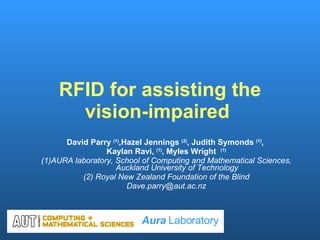RFID for assisting the vision-impaired  David Parry  (1) ,Hazel Jennings  (2) , Judith Symonds  (1) ,  Kaylan Ravi,  (1) , Myles Wright  (1) (1)AURA laboratory, School of Computing and Mathematical Sciences, Auckland University of Technology (2) Royal New Zealand Foundation of the Blind [email_address] Aura  Laboratory 