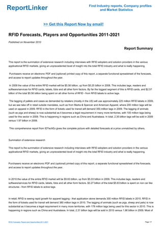 Find Industry reports, Company profiles
ReportLinker                                                                         and Market Statistics



                                            >> Get this Report Now by email!

RFID Forecasts, Players and Opportunities 2011-2021
Published on November 2010

                                                                                                                Report Summary


This report is the summation of extensive research including interviews with RFID adopters and solution providers in the various
applicational RFID markets, giving an unprecedented level of insight into the total RFID industry and what is really happening.


Purchasers receive an electronic PDF and (optional) printed copy of this report, a separate functional spreadsheet of the forecasts,
and access to report updates throughout the year.


In 2009 the value of the entire RFID market will be $5.56 billion, up from $5.25 billion in 2008. This includes tags, readers and
software/services for RFID cards, labels, fobs and all other form factors. By far the biggest segment of this is RFID cards, and $2.57
billion of the total $5.56 billion being spent on all other forms of RFID - from RFID labels to active tags.


The tagging of pallets and cases as demanded by retailers (mostly in the US) will use approximately 225 million RFID labels in 2009,
but we see take off in retail outside mandates, such as from Marks & Spencer and American Apparel, where 200 million tags will be
used on apparel in 2009. RFID in the form of tickets used for transit will demand 350 million tags in 2009. The tagging of animals
(such as pigs and sheep) is now substantial as it becomes a legal requirement in many more territories, with 105 million tags being
used for this sector in 2009. This is happening in regions such as China and Australasia. In total, 2.35 billion tags will be sold in 2009
versus 1.97 billion in 2008.


This comprehensive report from IDTechEx gives the complete picture with detailed forecasts at a price unmatched by others.



Summation of extensive research


This report is the summation of extensive research including interviews with RFID adopters and solution providers in the various
applicational RFID markets, giving an unprecedented level of insight into the total RFID industry and what is really happening.



Purchasers receive an electronic PDF and (optional) printed copy of this report, a separate functional spreadsheet of the forecasts,
and access to report updates throughout the year.



In 2010 the value of the entire RFID market will be $5.63 billion, up from $5.03 billion in 2009. This includes tags, readers and
software/services for RFID cards, labels, fobs and all other form factors. $3.27 billion of the total $5.63 billion is spent on non car like
structures - from RFID labels to active tags.



In retail, RFID is seeing rapid growth for apparel tagging - that application alone demands 300 million RFID labels in 2010. RFID in
the form of tickets used for transit will demand 380 million tags in 2010. The tagging of animals (such as pigs, sheep and pets) is now
substantial as it becomes a legal requirement in many more territories, with 178 million tags being used for this sector in 2010. This is
happening in regions such as China and Australasia. In total, 2.31 billion tags will be sold in 2010 versus 1.98 billion in 2009. Most of



RFID Forecasts, Players and Opportunities 2011-2021                                                                                 Page 1/7
 