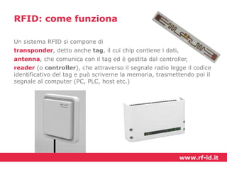 RFID: come funziona
Un sistema RFID si compone di

transponder, detto anche tag, il cui chip contiene i dati,
antenna, che comunica con il tag ed è gestita dal controller,
reader (o controller), che attraverso il segnale radio legge il codice
identificativo del tag e può scriverne la memoria, trasmettendo poi il
segnale al computer (PC, PLC, host etc.)

www.rf-id.it

 