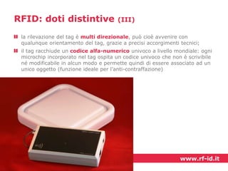 RFID: doti distintive

(III)

la rilevazione del tag è multi direzionale, può cioè avvenire con
qualunque orientamento del tag, grazie a precisi accorgimenti tecnici;
il tag racchiude un codice alfa-numerico univoco a livello mondiale: ogni
microchip incorporato nel tag ospita un codice univoco che non è scrivibile
né modificabile in alcun modo e permette quindi di essere associato ad un
unico oggetto (funzione ideale per l’anti-contraffazione)

www.rf-id.it

 