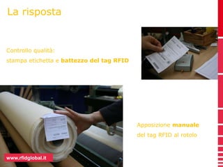 La risposta 
Controllo qualità: 
stampa etichetta e battezzo del tag RFID 
www.rfidglobal.it 
Apposizione manuale 
del tag RFID al rotolo 
 