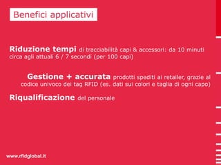 BBeneenficei faipcpil icaatpivpi licativi 
Riduzione tempi di tracciabilità capi & accessori: da 10 minuti 
circa agli attuali 6 / 7 secondi (per 100 capi) 
Gestione + accurata prodotti spediti ai retailer, grazie al 
codice univoco dei tag RFID (es. dati sui colori e taglia di ogni capo) 
Riqualificazione del personale 
www.rfidglobal.it 
 