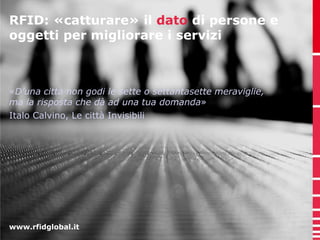 RFID: «catturare» il dato di persone e 
oggetti per migliorare i servizi 
«D’una città non godi le sette o settantasette meraviglie, 
ma la risposta che dà ad una tua domanda» 
Italo Calvino, Le città Invisibili 
www.rfidglobal.it 
 