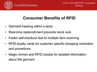 Consumer Benefits of RFID Garment tracking within a store Real-time replenishment prevents stock outs Faster self-checkout due to multiple item scanning RFID loyalty cards for customer specific shopping reminders and promotions Magic mirrors and RFID closets for detailed information about the garment 