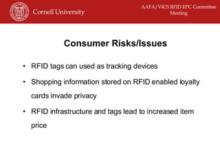 Consumer Risks/Issues RFID tags can used as tracking devices Shopping information stored on RFID enabled loyalty cards invade privacy RFID infrastructure and tags lead to increased item price 