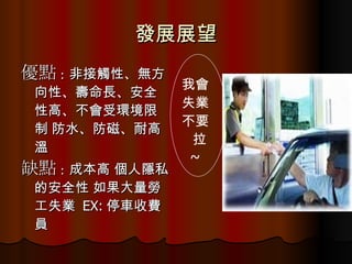 發展展望 優點 : 非接觸性、無方向性、壽命長、安全性高、不會受環境限制 防水、防磁、耐高溫  缺點 : 成本高 個人隱私的安全性 如果大量勞工失業  EX: 停車收費員 我會 失業 不要 拉 ~  