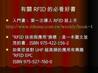 有關 RFID 的必看好書  入門書 :  第一次導入 RFID 就上手  http://www.ithome.com.tw/weekly/book-4.php   “ RFID 技術與應用”旗標  : 是一本圖文並茂的書 . ISBN 975-422-156-2  如果您是對 UHF 超高頻的應用有興趣  "RFID EPC ISBN 975-527-760-0  
