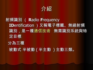 介紹 射頻識別  （ R adio  F requency  ID entification ）又稱 電子標籤 、 無線射頻識別 ，是一種 通信技術   無需識別系統與特定目標  分為三種  被動式 半被動 ( 半主動   ) 主動 三類。  