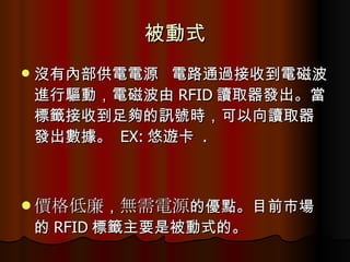 被動式 沒有內部供電電源  電路通過接收到電磁波進行驅動，電磁波由 RFID 讀取器發出。當標籤接收到足夠的訊號時，可以向讀取器發出數據。  EX: 悠遊卡  . 價格低廉 ， 無需電源 的優點。目前市場的 RFID 標籤主要是被動式的。  
