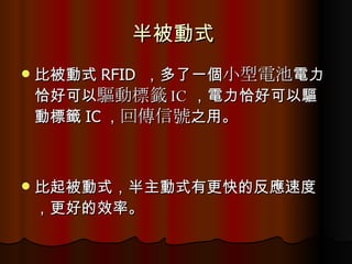 半被動式  比被動式 RFID  ，多了一個 小型電池 電力恰好可以 驅動標籤 IC ，電力恰好可以驅動標籤 IC ， 回傳信號 之用。 比起被動式，半主動式有更快的反應速度，更好的效率。  