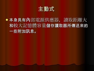 主動式  本身具有 內部電源供應器， 讀取距離大 和 較大記憶體容量 儲存讀取器所傳送來的一些附加訊息。  