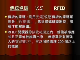 傳統條碼   V.S.   RFID   傳統的條碼 : 利用 光電效應 傳統的條碼可說是「 近視眼 」，靠近條碼辨識器時，訊號才能被解讀。  RFID: 閱讀器的 接收範圍 之內，就能被感應並且正確地被辨識出來 ，無線電波有著強大的 穿透能力 ， 可以同時處理 200 個以上的標籤  