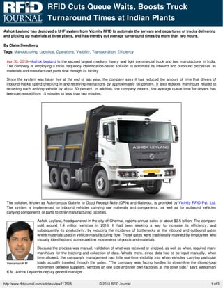 Ashok Leyland has deployed a UHF system from Vicinity RFID to automate the arrivals and departures of trucks delivering
and picking up materials at three plants, and has thereby cut average turnaround times by more than two hours.
By Claire Swedberg
Tags: Manufacturing, Logistics, Operations, Visibility, Transportation, Efficiency
Veeramani K M
Apr 30, 2018—Ashok Leyland is the second largest medium, heavy and light commercial truck and bus manufacturer in India.
The company is employing a radio frequency identification-based solution to automate its inbound and outbound processes as
materials and manufactured parts flow through its facility.
Since the system was taken live at the end of last year, the company says it has reduced the amount of time that drivers of
inbound trucks spend checking in and receiving instructions by approximately 60 percent. It also reduces man-hours related to
recording each arriving vehicle by about 50 percent. In addition, the company reports, the average queue time for drivers has
been decreased from 15 minutes to less than two minutes.
The solution, known as Autonomous Gate-in to Good Receipt Note (GRN) and Gate-out, is provided by Vicinity RFID Pvt. Ltd.
The system is implemented for inbound vehicles carrying raw materials and components, as well as for outbound vehicles
carrying components or parts to other manufacturing facilities.
Ashok Leyland, headquartered in the city of Chennai, reports annual sales of about $2.5 billion. The company
sold around 1.4 million vehicles in 2016. It had been seeking a way to increase its efficiency, and
subsequently its productivity, by reducing the incidence of bottlenecks at the inbound and outbound gates
where materials used in vehicle manufacturing flow. Those gates were traditionally manned by employees who
visually identified and authorized the movements of goods and materials.
Because the process was manual, validation of what was received or shipped, as well as when, required many
man-hours for the tracking and collection of data. What's more, since data had to be input manually, when
time allowed, the company's management had little real-time visibility into when vehicles carrying particular
loads actually traveled through the gates. "The company was facing hurdles to streamline the closed-loop
movement between suppliers, vendors on one side and their own factories at the other side," says Veeramani
K M, Ashok Leyland's deputy general manager.
RFID Cuts Queue Waits, Boosts Truck
Turnaround Times at Indian Plants
© 2018 RFID Journalhttp://www.rfidjournal.com/articles/view?17525 1 of 3
 