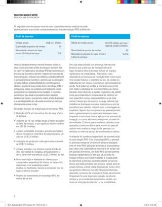 RELATÓRIO SOBRE O SETOR
MERCADO VAREJISTA DA MODA
5
Os seguintes casos de sucesso mostram como os estabelecimentos varejistas de moda
podem aumentar suas vendas consideravelmente ao implantar soluções RFID da Motorola.
Uma loja especializada com presença internacional
detectou que a alta taxa de mercadoria fora do
lugar somada à falta de estoque tinham um impacto
significativo na rentabilidade. Além disto, como
resultado de um processo de recepção lento e com muita
intervenção humana, o inventário no piso de vendas era
reabastecido com atraso, e perdiam-se oportunidades de
venda. Para reduzir as perdas, a rede precisava contar
com melhor visibilidade do inventário tanto para tomar
decisões mais eficientes e rápidas no processo de pedido
como para disponibilizar a capacidade de localizar um
item específico na loja, independentemente de onde
estiver. Famosa por seu serviço, a equipe reduzida que
trabalha nas boutiques precisava concentrar-se em dar
assistência aos clientes...não em fazer a recontagem de
inventário. Apesar de a incorporação de pessoal permitir
tanto o gerenciamento do inventário de maneira mais
frequente e meticulosa como a agilização do processo de
recepção, os custos adicionais ameaçariam os níveis de
rentabilidade. O cliente queria melhorar a eficiência das
operações comerciais diárias para permitir ao pessoal
realizar mais tarefas ao longo do dia, sem que isto
afetasse os níveis de serviço de atendimento ao cliente.
A resposta foi a poderosa capacidade de automatização
de uma solução RFID. Com a tecnologia RFID, o pessoal
só precisava empurrar um carro de compras equipado
com um leitor RFID pelo piso de vendas e os provadores
para obter uma visibilidade do inventário em tempo real
em questão de minutos. Um leitor RFID portátil permite
localizar rapidamente um item que se encontra no
estoque embora não esteja no cabide. E a capacidade
de identificar e conciliar automaticamente os itens de
envios que estão entrando sem precisar sequer abrir as
caixas eliminou a lenta tarefa de processar muitos itens
que parecem idênticos, mas têm tamanhos diferentes,
reduzindo o processo de recepção de horas para minutos.
O resultado foi uma importante redução na falta de
estoque e um considerável aumento nas vendas, nos
níveis de retenção dos clientes... e na rentabilidade.
Perfil da empresa
Vendas anuais:	 US$ 3,47 bilhões
Quantidade de pontos de vendas:	 68
Mercadoria colocada no lugar
errado / Faltas de estoque	 5%
Perfil da empresa
Média de vendas anuais:	
Quantidade de pontos de vendas:	
Mercadoria colocada no lugar errado /
Faltas de estoque	
Uma loja de departamentos nacional desejava reduzir os
altos custos associados à falta de estoque e aos itens fora
do lugar. Foi implantada a tecnologia RFID para automatizar o
processo de inventário e permitir o registro de inventário de
maneira regular e rentável. Isto melhorou consideravelmente
o gerenciamento do inventário e permitiu que o comerciante
varejista melhore a disponibilidade do inventário para os
clientes...e aumente suas vendas. Com a tecnologia RFID, o
estoque que estava nas prateleiras era facilmente visível,
para garantir um reabastecimento imediato. O inventário
existente na loja, desde os provadores até o depósito,
também era visível, o que permitiu reduzir a falta de estoque
e as vendas perdidas por não poder encontrar um item que
efetivamente estava na loja.
Resultado do preço da implantação da tecnologia RFID:
•	Redução de 4% em mercadoria fora do lugar e falta 	
	 de estoque.
•	Aumento de 1% nas vendas devido a menos situações 	
	 de falta de estoque, o que significou maiores receitas 	
	 em US$ 34,7 milhões.
•	A maior visibilidade, previsão e precisão permitiram 	
	 reduzir os níveis do inventário de segurança para um 	
	 valor de US$ 3,1 milhões.
•	A redução de perdas por roubo gerou uma economia 	
	 de US$ 2,3 milhões.
•	A maior precisão, e os menores custos de mão de 	
	 obra nas tarefas de recepção, armazenamento e
	 envio permitiram economizar US$ 5,7 milhões ao ano.
•	Maior satisfação e fidelidade do cliente graças
	 a uma melhor experiência do cliente, os itens estão 	
	 disponíveis, e os vendedores podem
	 localizá-los facilmente, mesmo se estiverem fora do 	
	 lugar ou em um provador.
•	Retorno do investimento em tecnologia RFID em 	
	 menos de um ano.
US$770 milhões por loja /
total de US$61,6 bilhões.
80
16,4%
MOT_ApplicationBrief_RFID_Fashion_PT_1001012.indd 5 11/9/12 9:50 AM
 